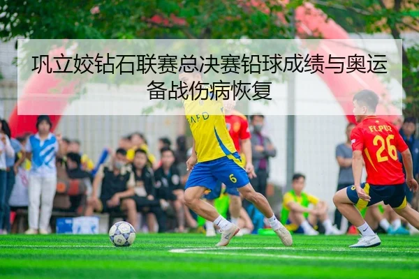 巩立姣钻石联赛总决赛铅球成绩与奥运备战伤病恢复