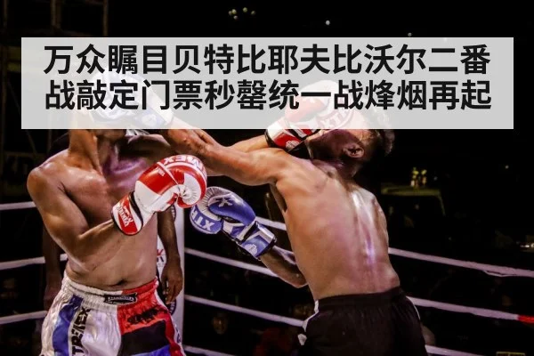 万众瞩目贝特比耶夫比沃尔二番战敲定门票秒罄统一战烽烟再起